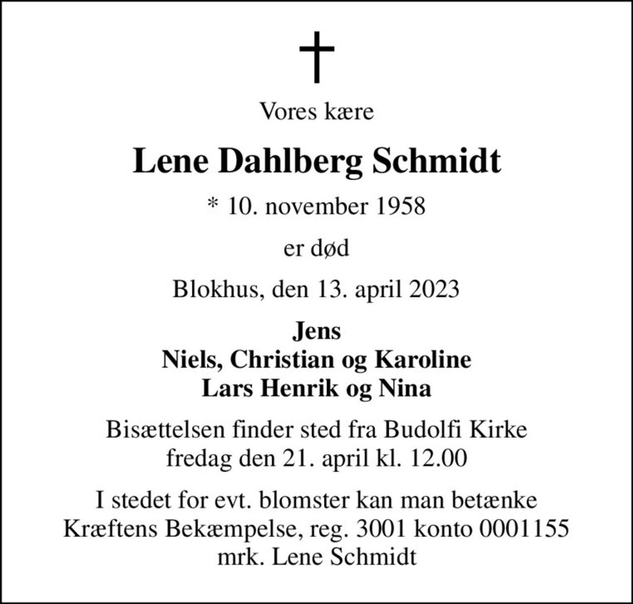 Vores kære
Lene Dahlberg Schmidt
* 10. november 1958
er død
Blokhus, den 13. april 2023
Jens Niels, Christian og Karoline Lars Henrik og Nina
Bisættelsen finder sted fra Budolfi Kirke  fredag den 21. april kl. 12.00 
I stedet for evt. blomster kan man betænke
					Kræftens Bekæmpelse reg.3001konto0001155mrk. Lene
					Schmidt