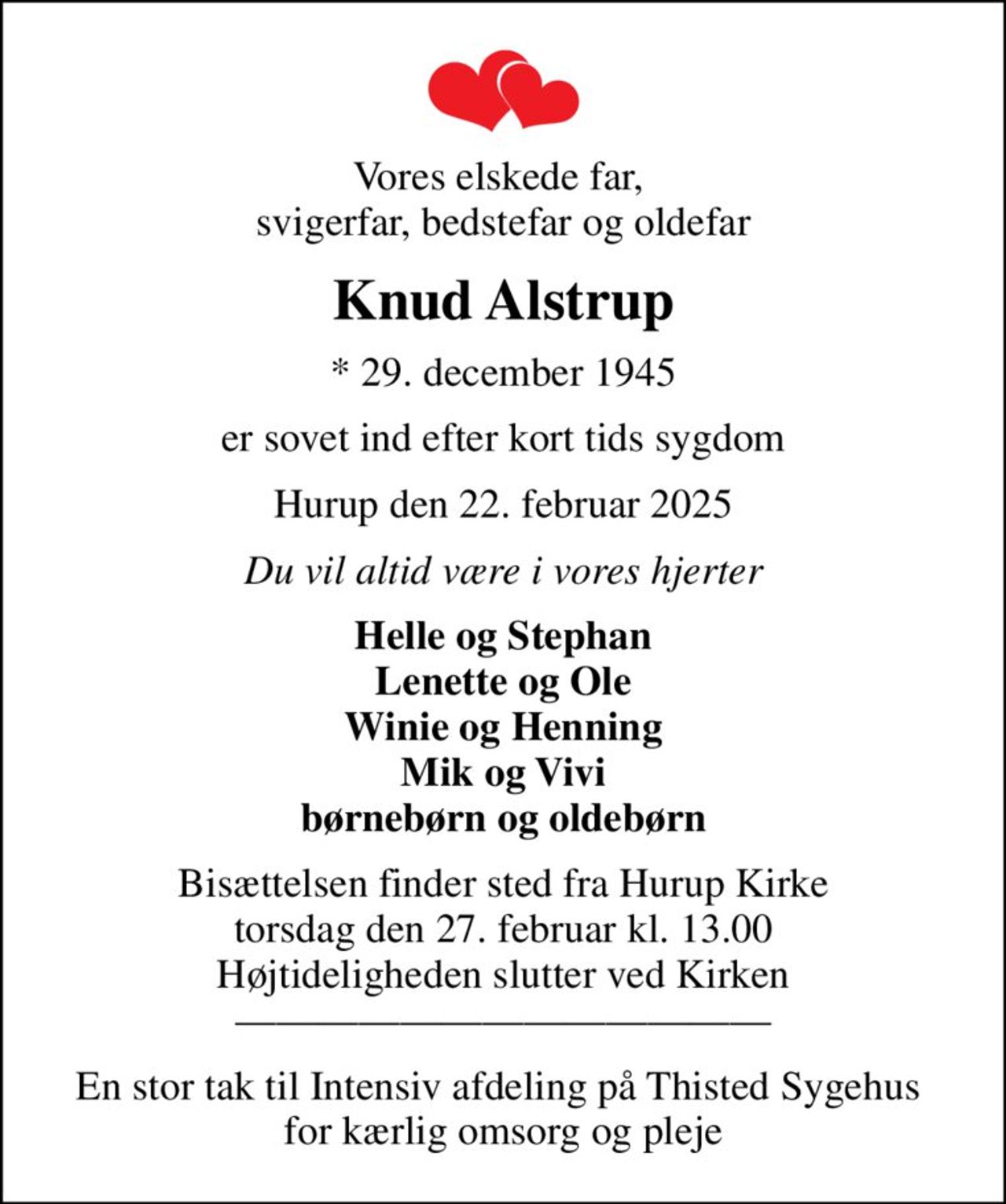 Vores elskede far,  svigerfar, bedstefar og oldefar
Knud Alstrup
* 29. december 1945
er sovet ind efter kort tids sygdom
Hurup den 22. februar 2025
Du vil altid være i vores hjerter
Helle og Stephan Lenette og Ole Winie og Henning Mik og Vivi børnebørn og oldebørn
Bisættelsen finder sted fra Hurup Kirke  torsdag den 27. februar kl. 13.00  Højtideligheden slutter ved kirken
En stor tak til Intensiv afdeling på Thisted Sygehus  for kærlig omsorg og pleje