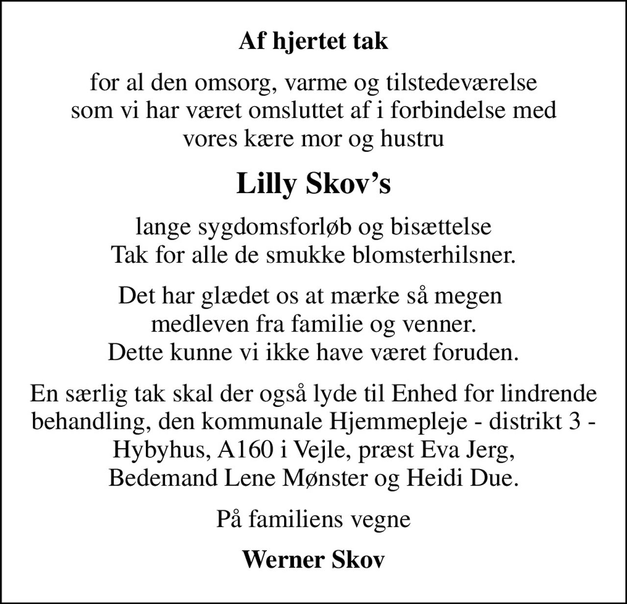 Af hjertet tak
for al den omsorg, varme og tilstedeværelse  som vi har været omsluttet af i forbindelse med  vores kære mor og hustru
Lilly Skovs
lange sygdomsforløb og bisættelse Tak for alle de smukke blomsterhilsner.
Det har glædet os at mærke så megen  medleven fra familie og venner. Dette kunne vi ikke have været foruden.
En særlig tak skal der også lyde til Enhed for lindrende behandling, den kommunale Hjemmepleje - distrikt 3 - Hybyhus, A160 i Vejle, præst Eva Jerg, Bedemand Lene Mønster og Heidi Due.
På familiens vegne
Werner Skov