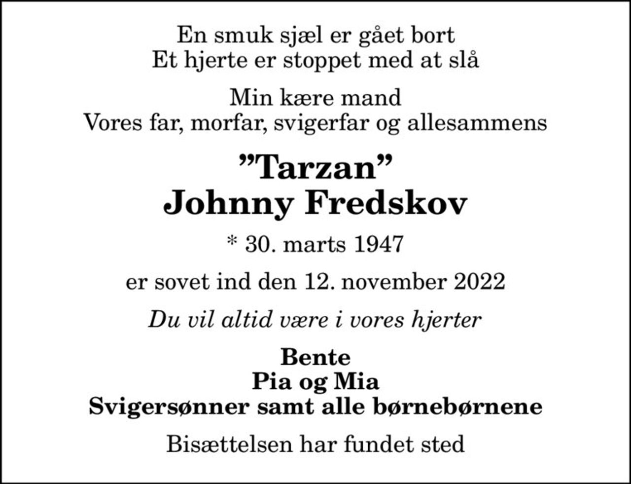 En smuk sjæl er gået bort Et hjerte er stoppet med at slå
Min kære mand Vores far, morfar, svigerfar og allesammens
Tarzan Johnny Fredskov
* 30. marts 1947
er sovet ind den 12. november 2022
Du vil altid være i vores hjerter
Bente Pia og Mia Svigersønner samt alle børnebørnene
Bisættelsen har fundet sted