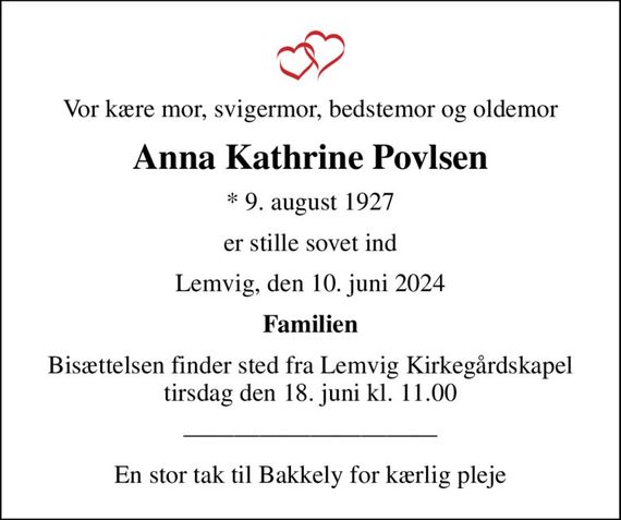 Vor kære mor, svigermor, bedstemor og oldemor
Anna Kathrine Povlsen
* 9. august 1927
er stille sovet ind
Lemvig, den 10. juni 2024
Familien
Bisættelsen finder sted fra Lemvig Kirkegårdskapel  tirsdag den 18. juni kl. 11.00 
En stor tak til Bakkely for kærlig pleje