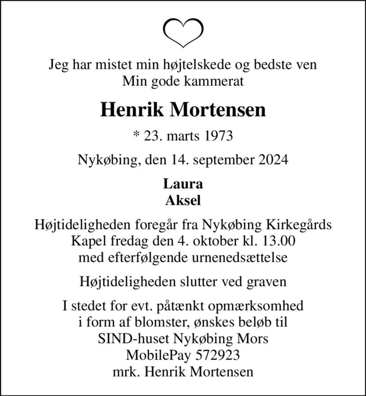 Jeg har mistet min højtelskede og bedste ven Min gode kammerat
Henrik Mortensen
* 23. marts 1973
Nykøbing, den 14. september 2024
Laura Aksel
Højtideligheden foregår fra Nykøbing Kirkegårds Kapel  fredag den 4. oktober kl. 13.00  med efterfølgende urnenedsættelse
Højtideligheden slutter ved graven
I stedet for evt. påtænkt opmærksomhed i form af blomster, ønskes beløb til SIND-huset Nykøbing Mors MobilePay 572923 mrk. Henrik Mortensen