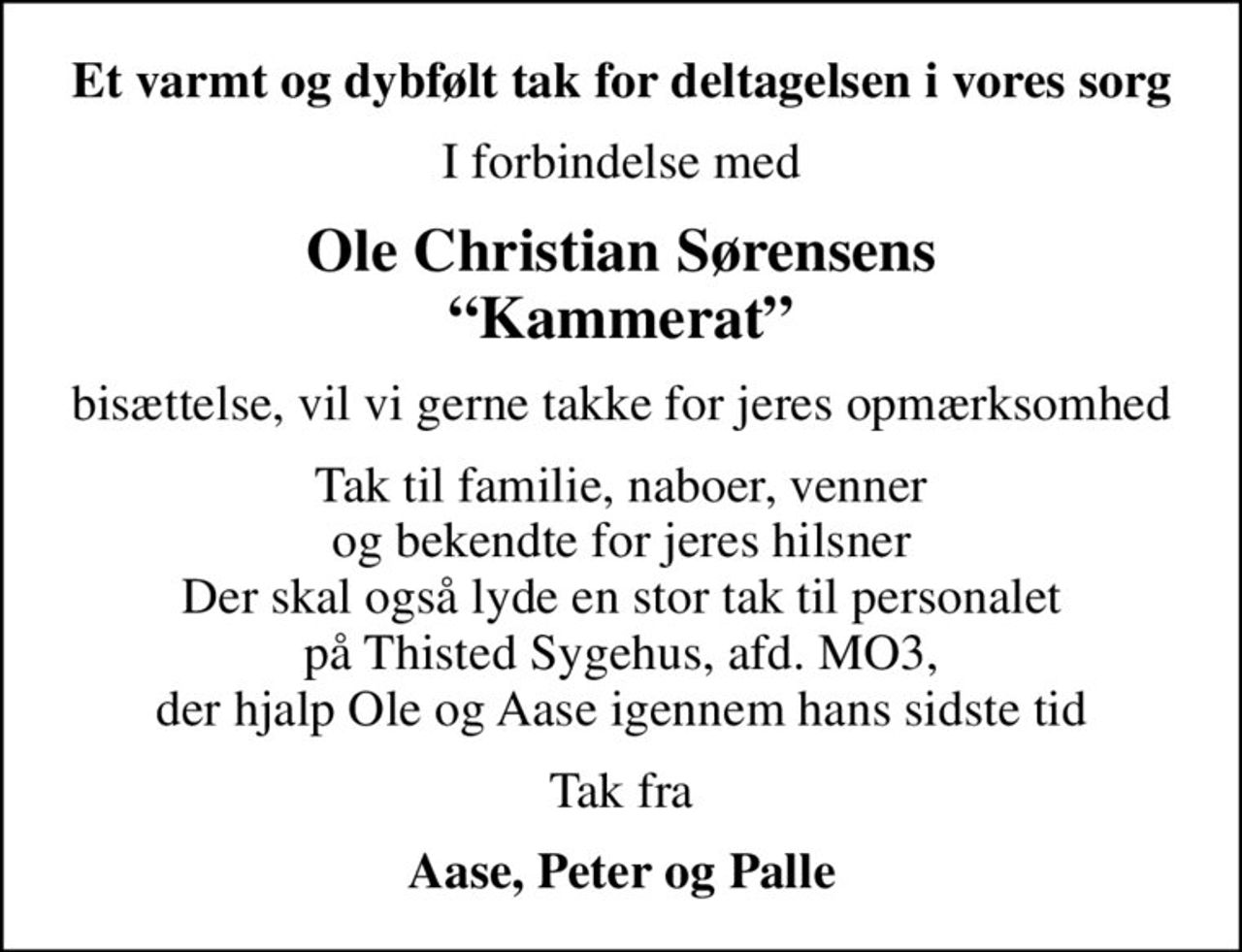 Et varmt og dybfølt tak for deltagelsen i vores sorg
I forbindelse med
Ole Christian Sørensens Kammerat
bisættelse, vil vi gerne takke for jeres opmærksomhed
Tak til familie, naboer, venner og bekendte for jeres hilsner Der skal også lyde en stor tak til personalet på Thisted Sygehus, afd. MO3, der hjalp Ole og Aase igennem hans sidste tid
Tak fra
Aase, Peter og Palle