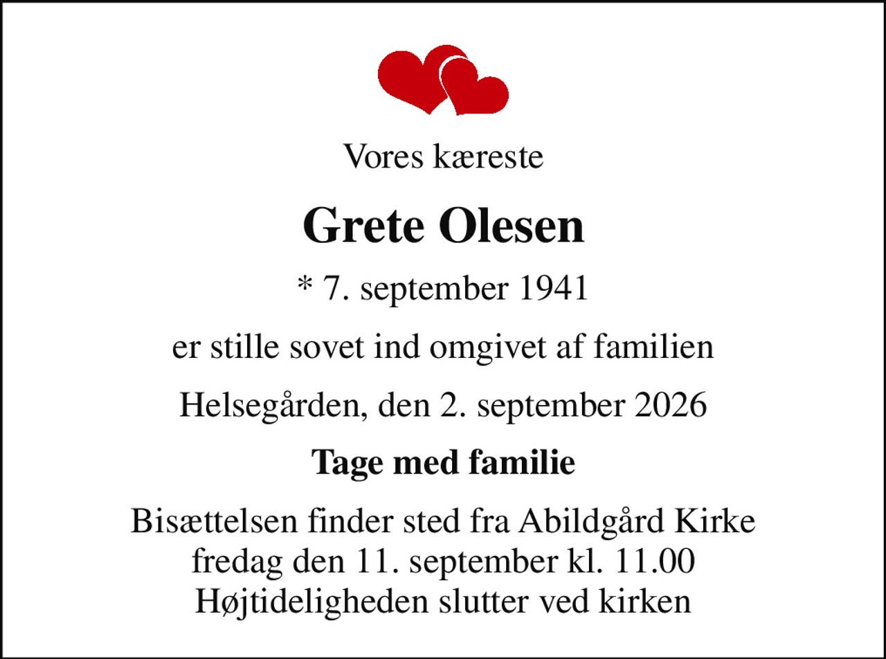 Vores kæreste
Grete Olesen
* 7. september 1941
er stille sovet ind omgivet af familien
Helsegården, den 2. september 2026
Tage med familie
Bisættelsen finder sted fra Abildgård Kirke  fredag den 11. september kl. 11.00  Højtideligheden slutter ved kirken