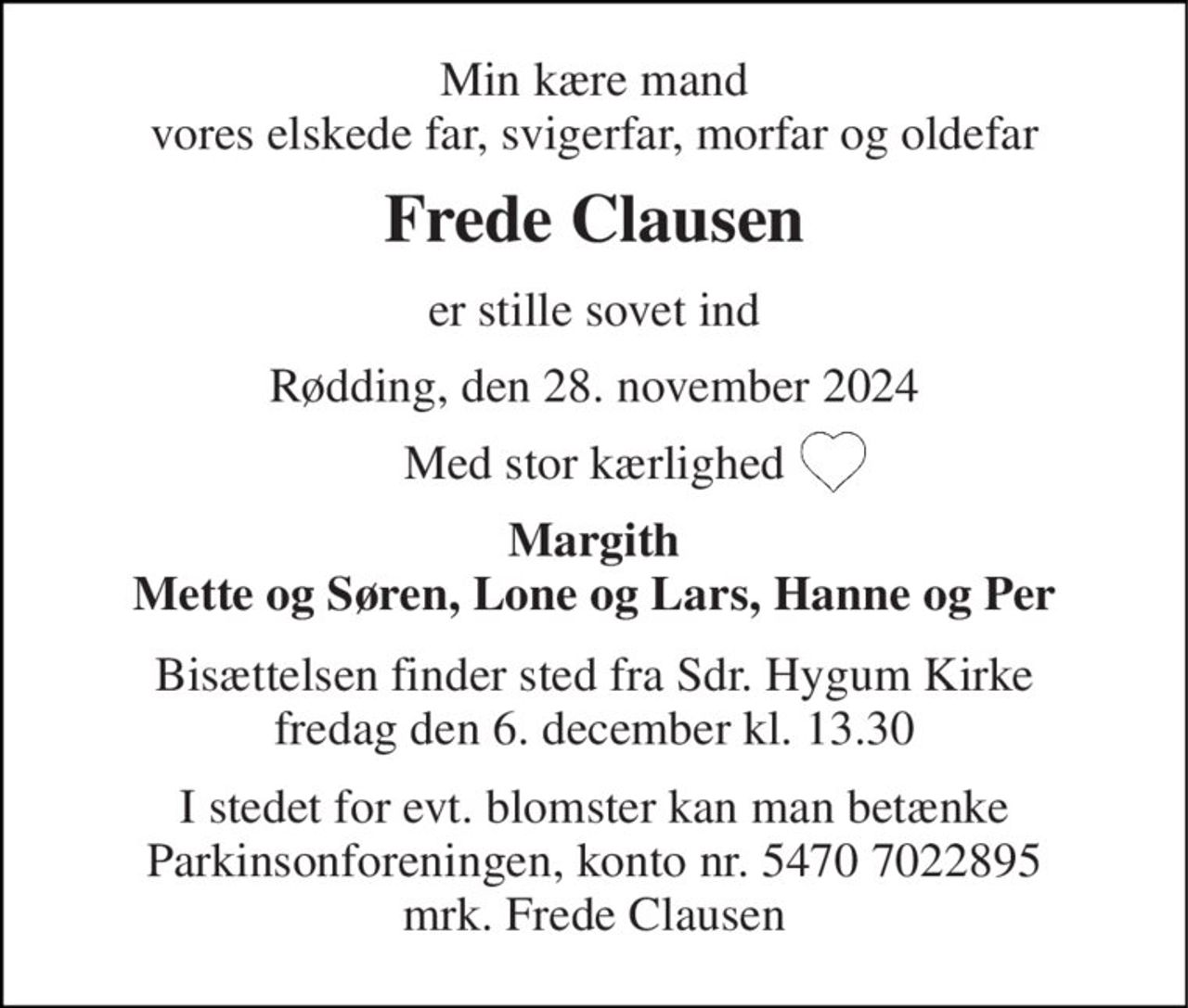 Min kære mand vores elskede far, svigerfar, morfar og oldefar 
Frede Clausen 
er stille sovet ind 
Rødding, den 28. november 2024 
Med stor kærlighed 
Margith Mette og Søren, Lone og Lars, Hanne og Per 
Bisættelsen​ finder sted fra Sdr. Hygum Kirke​ fredag den 6. december​ kl. 13.30 
I stedet for evt. blomster kan man betænke Parkinsonforeningen, konto nr. 5470 7022895 mrk. Frede Clausen