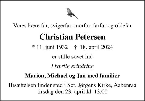 Vores kære far, svigerfar, morfar, farfar og oldefar
Christian Petersen
* 11. juni 1932    &#x271d; 18. april 2024
er stille sovet ind
I kærlig erindring
Marion, Michael og Jan med familier
Bisættelsen finder sted i Sct. Jørgens Kirke, Aabenraa  tirsdag den 23. april kl. 13.00