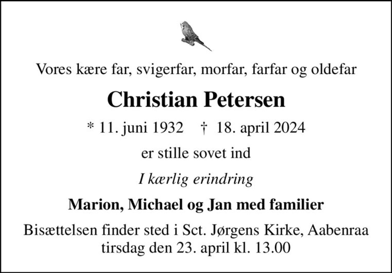 Vores kære far, svigerfar, morfar, farfar og oldefar
Christian Petersen
* 11. juni 1932    ✝ 18. april 2024
er stille sovet ind
I kærlig erindring
Marion, Michael og Jan med familier
Bisættelsen finder sted i Sct. Jørgens Kirke, Aabenraa  tirsdag den 23. april kl. 13.00