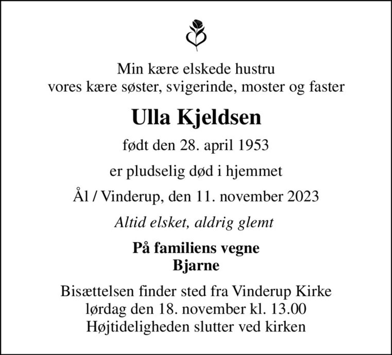 Min kære elskede hustru vores kære søster, svigerinde, moster og faster
Ulla Kjeldsen
født den 28. april 1953
er pludselig død i hjemmet
Ål / Vinderup, den 11. november 2023
Altid elsket, aldrig glemt 
På familiens vegne Bjarne
Bisættelsen finder sted fra Vinderup Kirke  lørdag den 18. november kl. 13.00  Højtideligheden slutter ved kirken