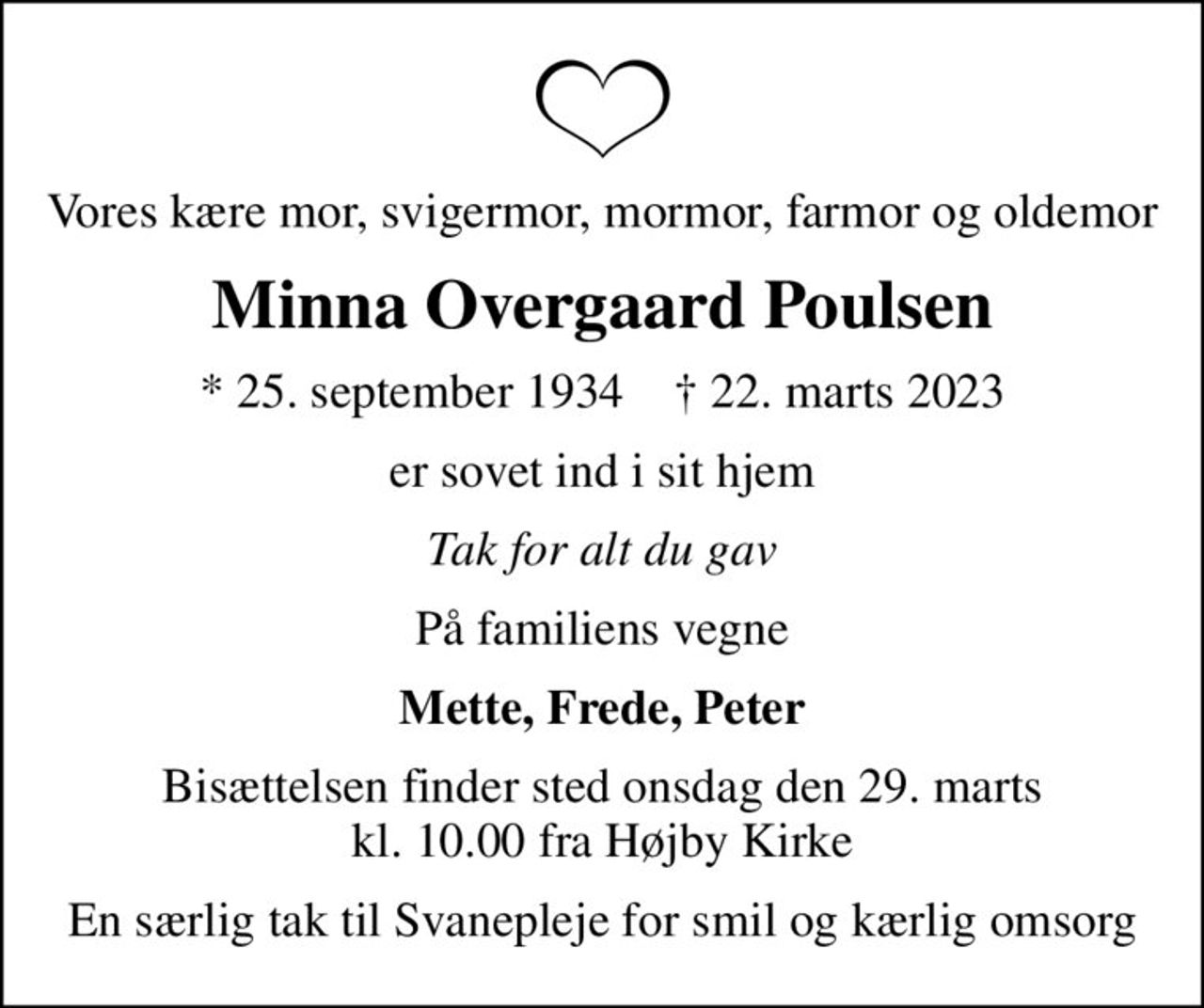 Vores kære mor, svigermor, mormor, farmor og oldemor
Minna Overgaard Poulsen
* 25. september 1934    ✝ 22. marts 2023
er sovet ind i sit hjem
Tak for alt du gav
På familiens vegne
Mette, Frede, Peter
Bisættelsen finder sted onsdag den 29. marts kl. 10.00 fra Højby Kirke
En særlig tak til Svanepleje for smil og kærlig omsorg