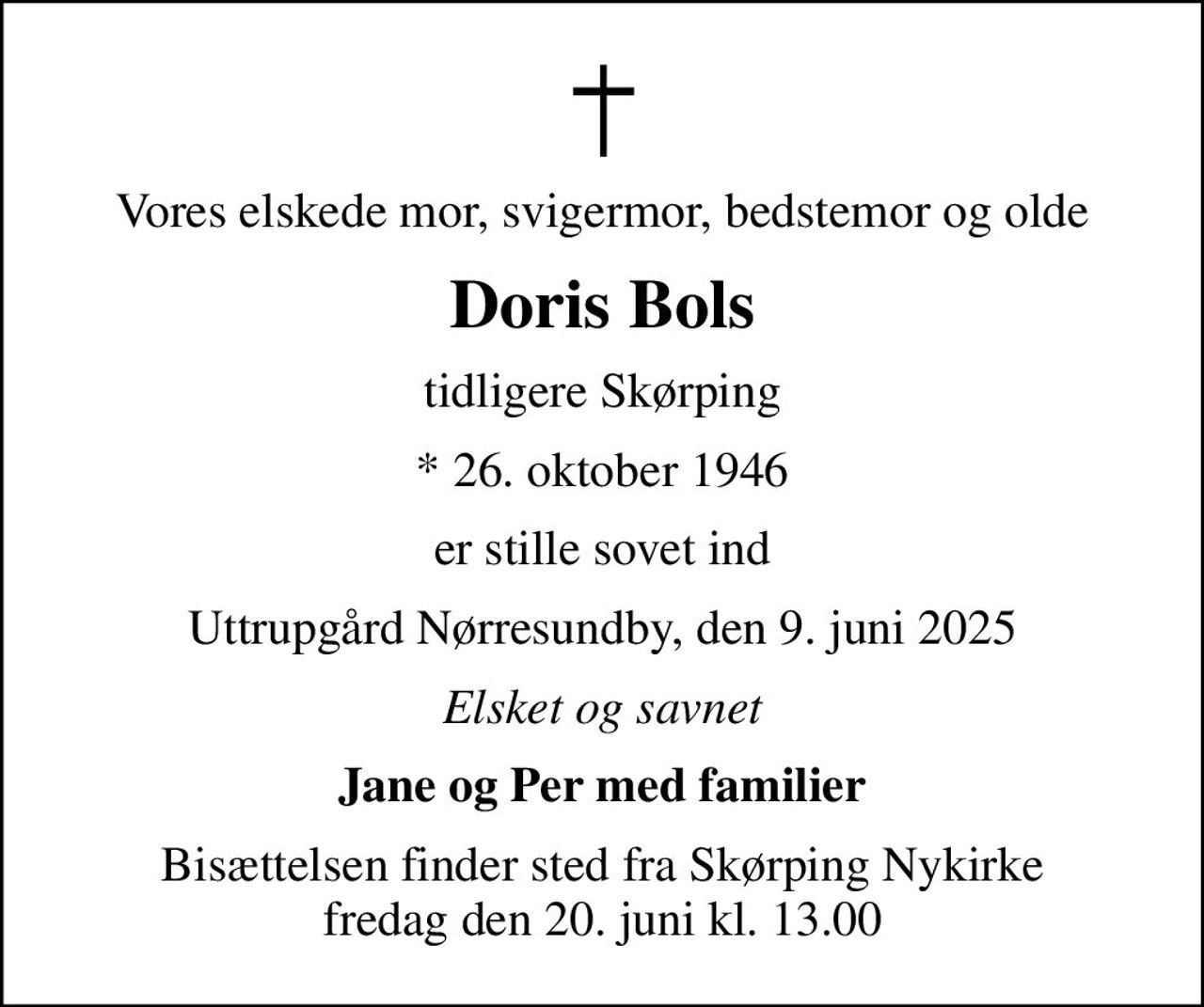 Vores elskede mor, svigermor, bedstemor og olde
Doris Bols
tidligere Skørping
* 26. oktober 1946
er stille sovet ind
Uttrupgård Nørresundby, den 9. juni 2025
Elsket og savnet
Jane og Per med familier
Bisættelsen finder sted fra Skørping Nykirke  fredag den 20. juni kl. 13.00