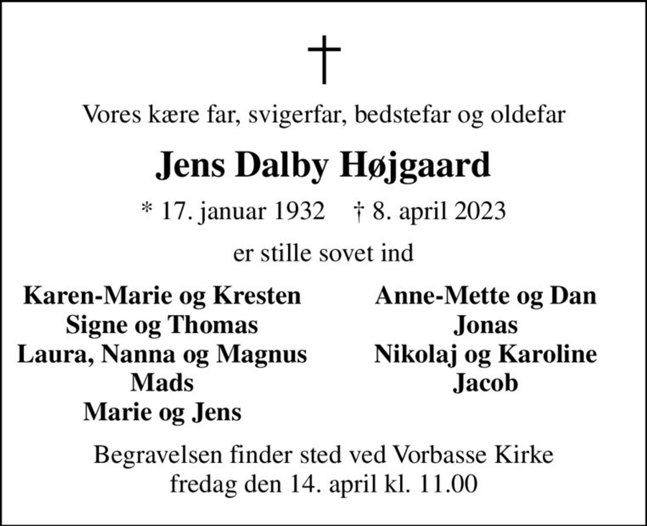 Vores kære far, svigerfar, bedstefar og oldefar
Jens Dalby Højgaard
* 17. januar 1932    ✝ 8. april 2023
er stille sovet ind
Karen-Marie og Kresten
Anne-Mette og Dan
Signe og Thomas
Jonas
Laura, Nanna og Magnus
Nikolaj og Karoline
Mads
Jacob
Marie og Jens
Begravelsen finder sted ved Vorbasse Kirke  fredag den 14. april kl. 11.00