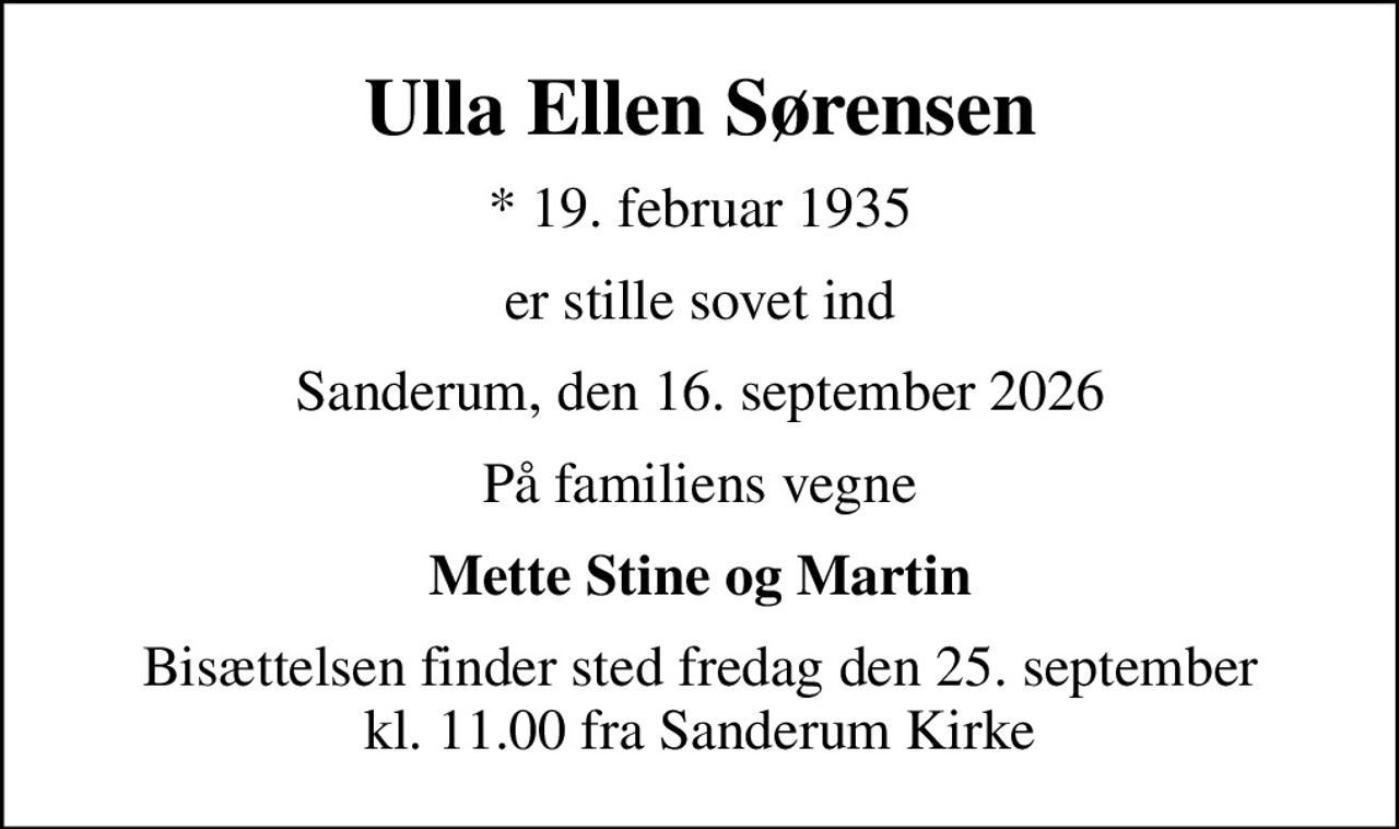 Ulla Ellen Sørensen
* 19. februar 1935
er stille sovet ind
Sanderum, den 16. september 2026
På familiens vegne
Mette Stine og Martin
Bisættelsen finder sted fredag den 25. september kl. 11.00 fra Sanderum Kirke