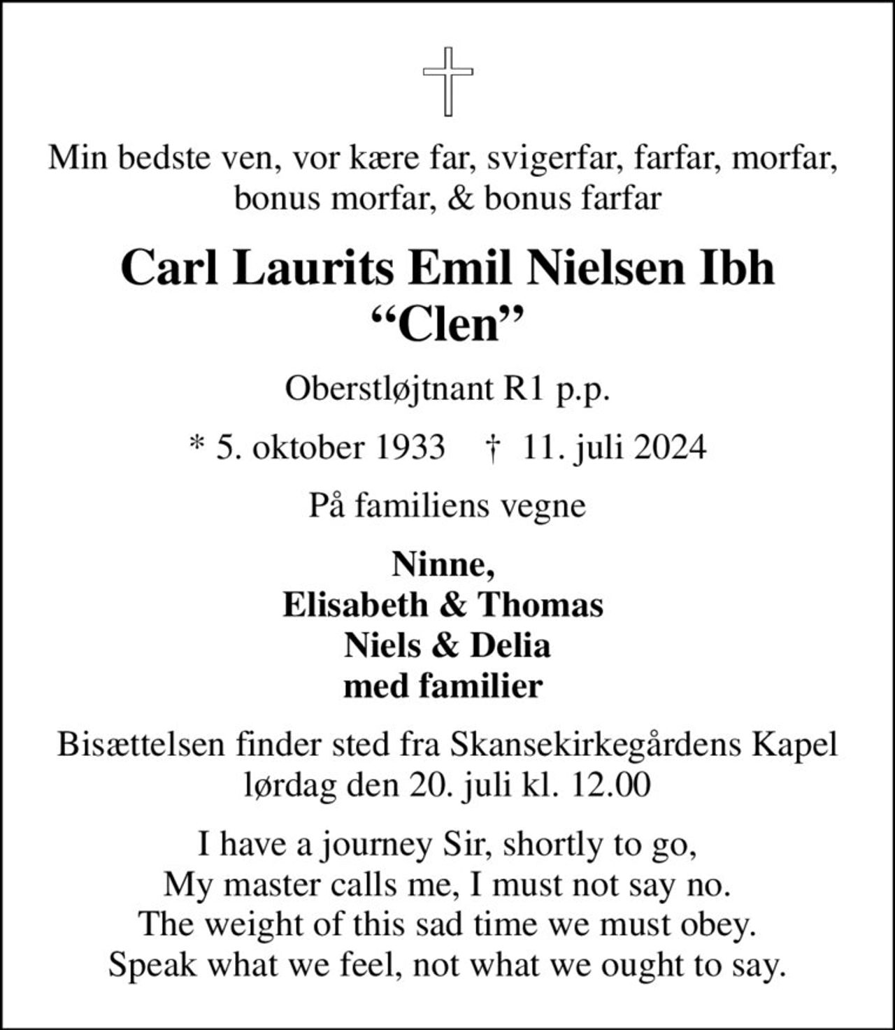Min bedste ven, vor kære far, svigerfar, farfar, morfar,  bonus morfar, & bonus farfar
Carl Laurits Emil Nielsen Ibh Clen
Oberstløjtnant R1 p.p.
* 5. oktober 1933    ✝ 11. juli 2024
På familiens vegne
Ninne,  Elisabeth & Thomas  Niels & Delia med familier 
Bisættelsen finder sted fra Skansekirkegårdens Kapel  lørdag den 20. juli kl. 12.00 
I have a journey Sir, shortly to go, My master calls me, I must not say no. The weight of this sad time we must obey. Speak what we feel, not what we ought to say.
