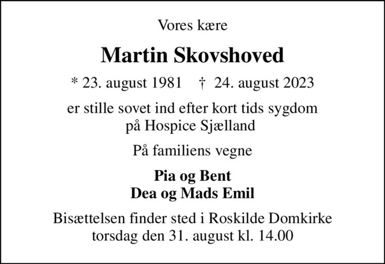 Vores kære
Martin Skovshoved
* 23. august 1981    ✝ 24. august 2023
er stille sovet ind efter kort tids sygdom  på Hospice Sjælland  
På familiens vegne
Pia og Bent Dea og Mads Emil
Bisættelsen finder sted i Roskilde Domkirke  torsdag den 31. august kl. 14.00