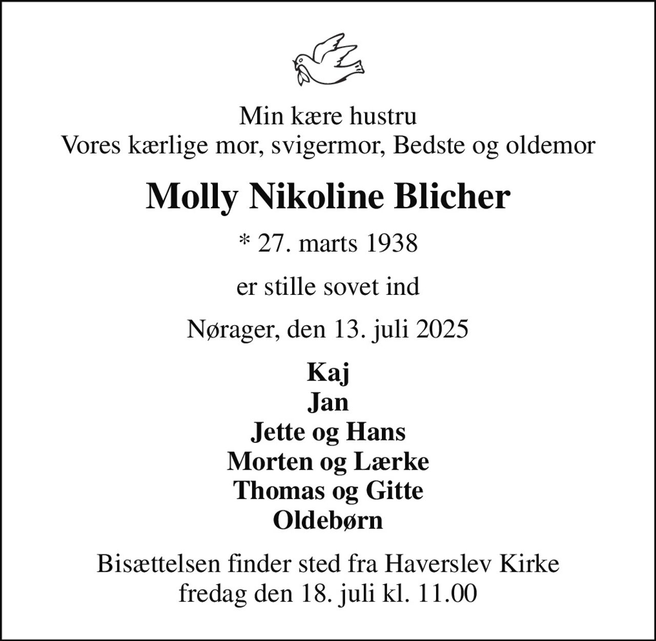 Min kære hustru Vores kærlige mor, svigermor, Bedste og oldemor
Molly Nikoline Blicher
* 27. marts 1938
er stille sovet ind
Nørager, den 13. juli 2025
Kaj Jan Jette og Hans Morten og Lærke Thomas og Gitte Oldebørn
Bisættelsen finder sted fra Haverslev Kirke  fredag den 18. juli kl. 11.00