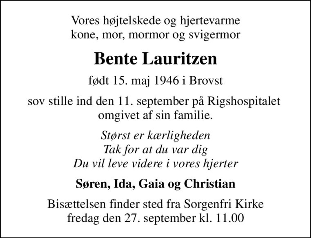 Vores højtelskede og hjertevarme kone, mor, mormor og svigermor
Bente Lauritzen
født 15. maj 1946 i Brovst
sov stille ind den 11. september på Rigshospitalet  omgivet af sin familie.
Størst er kærligheden Tak for at du var dig Du vil leve videre i vores hjerter
Søren, Ida, Gaia og Christian
Bisættelsen finder sted fra Sorgenfri Kirke  fredag den 27. september kl. 11.00