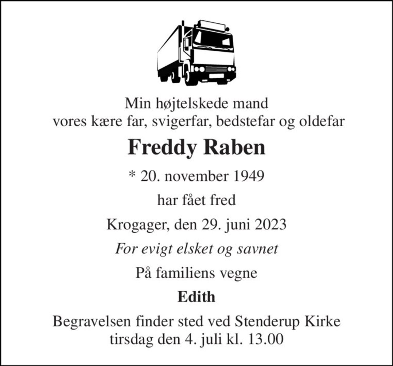 Min højtelskede mand  vores kære far, svigerfar, bedstefar og oldefar 
Freddy Raben 
* 20. november 1949 
har fået fred 
Krogager, den 29. juni 2023 
For evigt elsket og savnet 
På familiens vegne 
Edith 
Begravelsen finder sted ved Stenderup Kirke tirsdag den 4. juli kl. 13.00