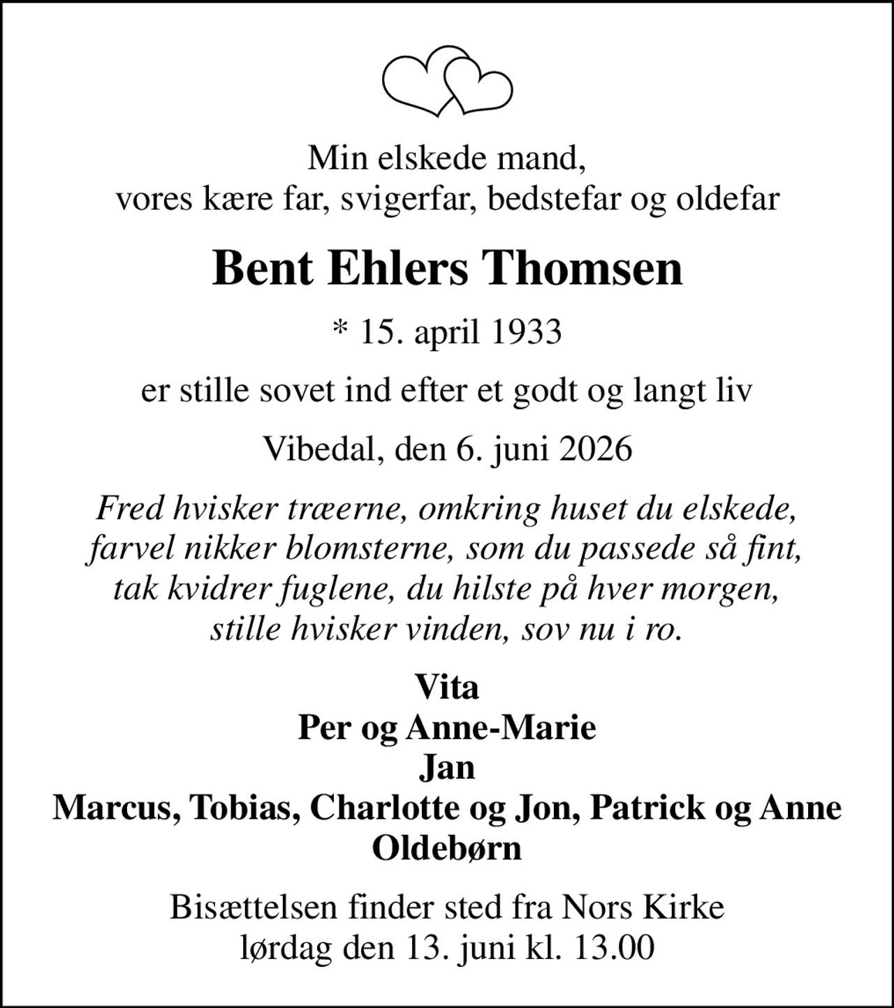 Min elskede mand, vores kære far, svigerfar, bedstefar og oldefar
Bent Ehlers Thomsen
* 15. april 1933
er stille sovet ind efter et godt og langt liv
Vibedal, den 6. juni 2026
Fred hvisker træerne, omkring huset du elskede, farvel nikker blomsterne, som du passede så fint, tak kvidrer fuglene, du hilste på hver morgen, stille hvisker vinden, sov nu i ro.
Vita Per og Anne-Marie Jan Marcus, Tobias, Charlotte og Jon, Patrick og Anne Oldebørn
Bisættelsen finder sted fra Nors Kirke  lørdag den 13. juni kl. 13.00