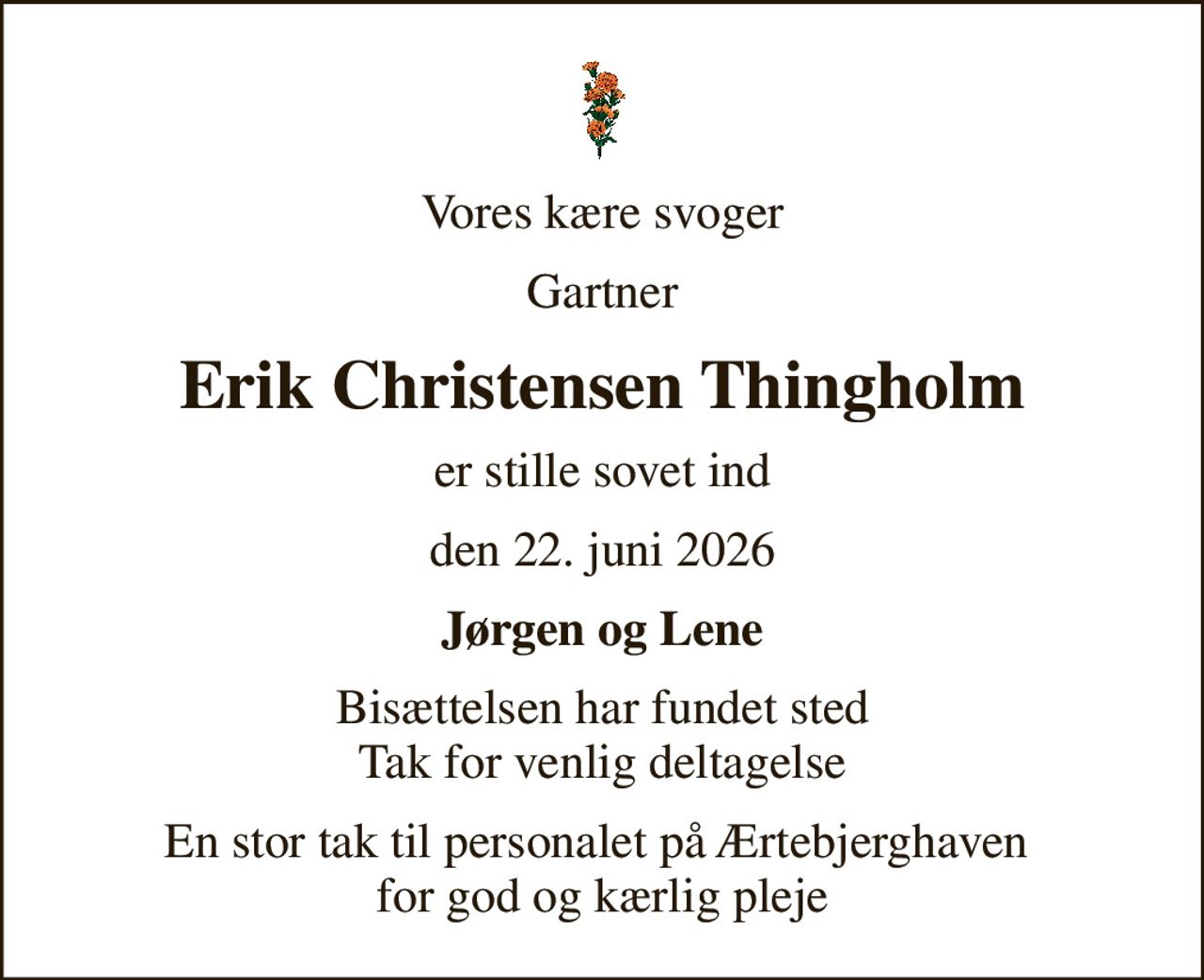 Vores kære svoger
Gartner
Erik Christensen Thingholm
er stille sovet ind
den 22. juni 2026
Jørgen og Lene
Bisættelsen har fundet sted Tak for venlig deltagelse
En stor tak til personalet på Ærtebjerghaven  for god og kærlig pleje