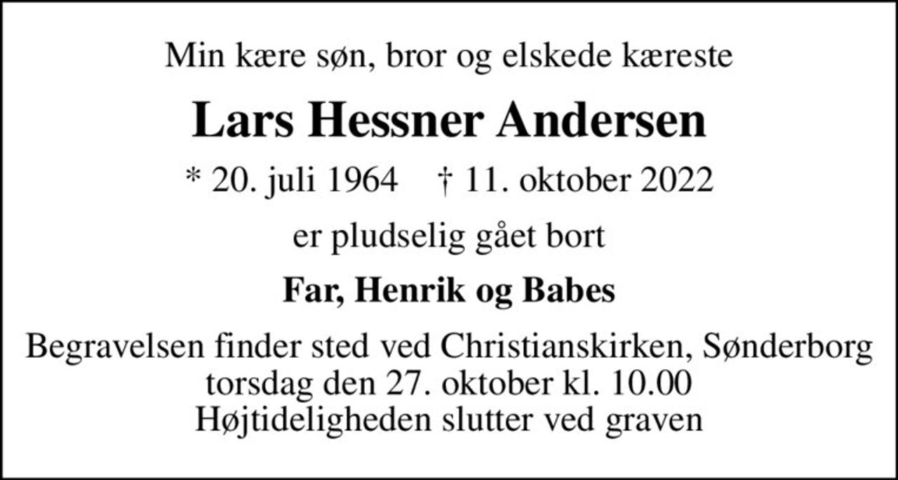 Min kære søn, bror og elskede kæreste
Lars Hessner Andersen
* 20. juli 1964    ✝ 11. oktober 2022
er pludselig gået bort
Far, Henrik og Babes
Begravelsen finder sted ved Christianskirken, Sønderborg  torsdag den 27. oktober kl. 10.00  Højtideligheden slutter ved graven