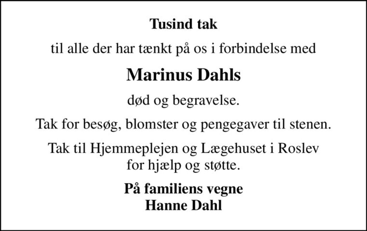 Tusind tak
til alle der har tænkt på os i forbindelse med
Marinus Dahls
død og begravelse.
Tak for besøg, blomster og pengegaver til stenen.
Tak til Hjemmeplejen og Lægehuset i Roslev for hjælp og støtte.
På familiens vegne Hanne Dahl