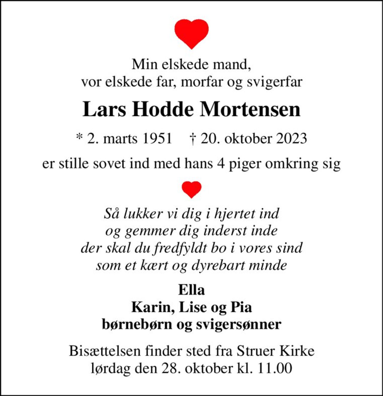 Min elskede mand, vor elskede far, morfar og svigerfar 
Lars Hodde Mortensen 
* 2. marts 1951    † 20. oktober 2023 
er stille sovet ind med hans 4 piger omkring sig 
Så lukker vi dig i hjertet ind og gemmer dig inderst inde der skal du fredfyldt bo i vores sind som et kært og dyrebart minde 
Ella Karin, Lise og Pia børnebørn og svigersønner 
Bisættelsen finder sted fra Struer Kirke lørdag den 28. oktober kl. 11.00