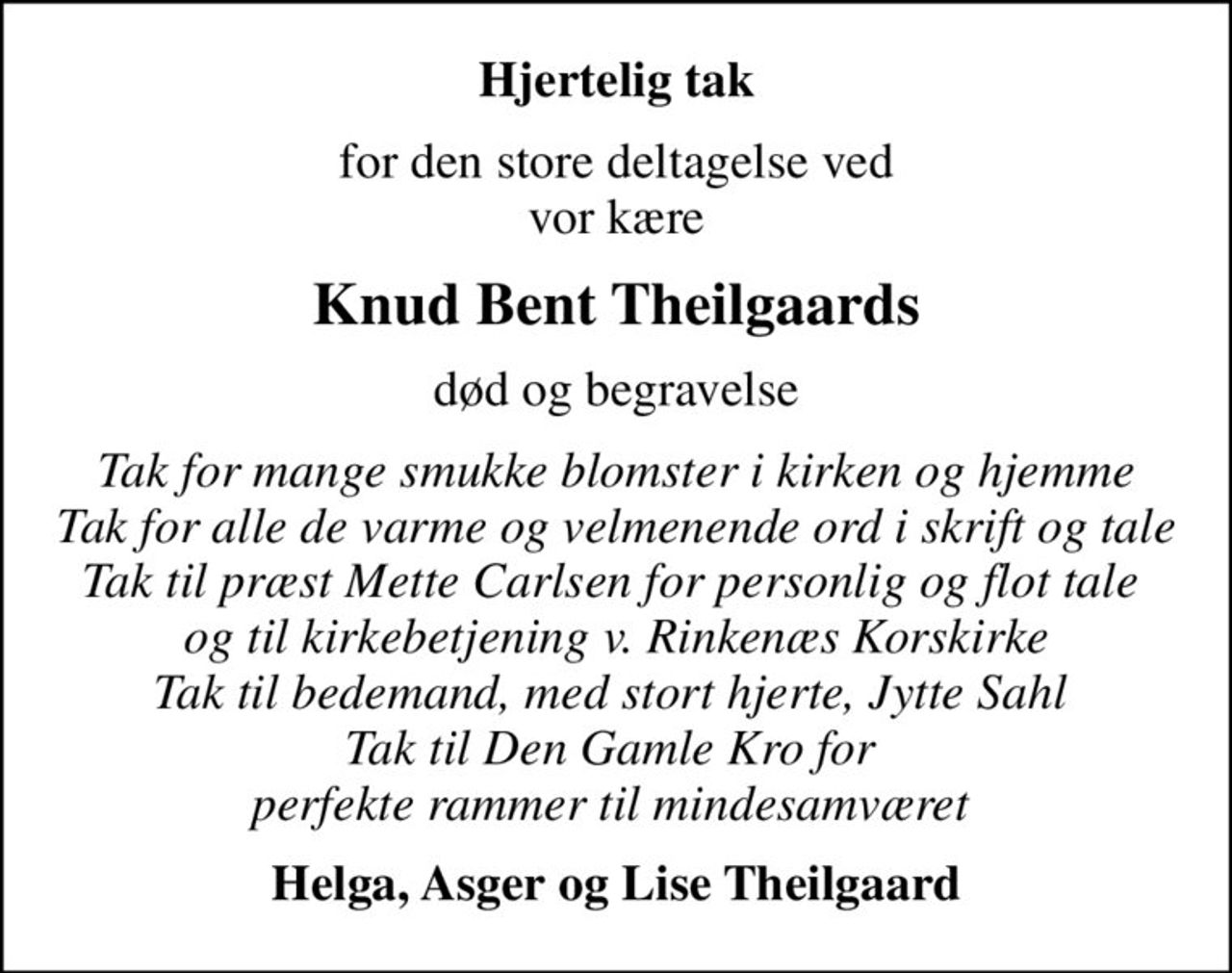 Hjertelig tak
for den store deltagelse ved vor kære
Knud Bent Theilgaards
død og begravelse
Tak for mange smukke blomster i kirken og hjemme Tak for alle de varme og velmenende ord i skrift og tale Tak til præst Mette Carlsen for personlig og flot tale  og til kirkebetjening v. Rinkenæs Korskirke Tak til bedemand, med stort hjerte, Jytte Sahl  Tak til Den Gamle Kro for  perfekte rammer til mindesamværet 
Helga, Asger og Lise Theilgaard