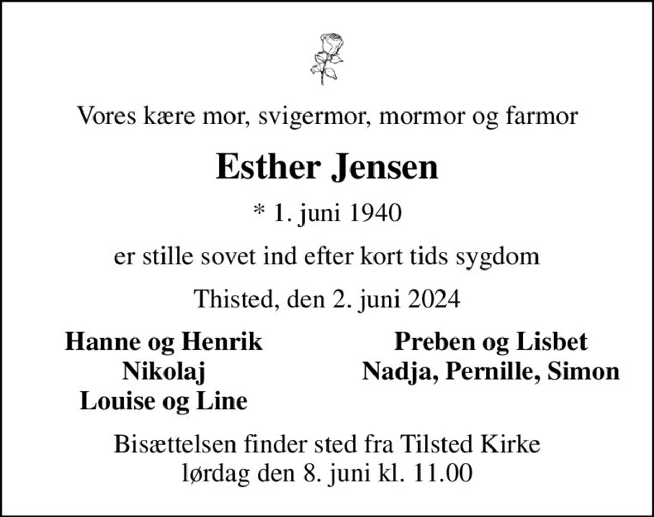 Vores kære mor, svigermor, mormor og farmor
Esther Jensen
* 1. juni 1940
er stille sovet ind efter kort tids sygdom
Thisted, den 2. juni 2024
Hanne og Henrik
Preben og Lisbet
Nikolaj
Nadja, Pernille, Simon
Louise og Line
Bisættelsen finder sted fra Tilsted Kirke  lørdag den 8. juni kl. 11.00