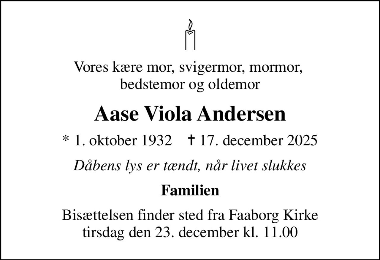 Vores kære mor, svigermor, mormor,  bedstemor og oldemor
Aase Viola Andersen
* 1. oktober 1932    ✝ 17. december 2025
Dåbens lys er tændt, når livet slukkes
Familien
Bisættelsen finder sted fra Faaborg Kirke  tirsdag den 23. december kl. 11.00