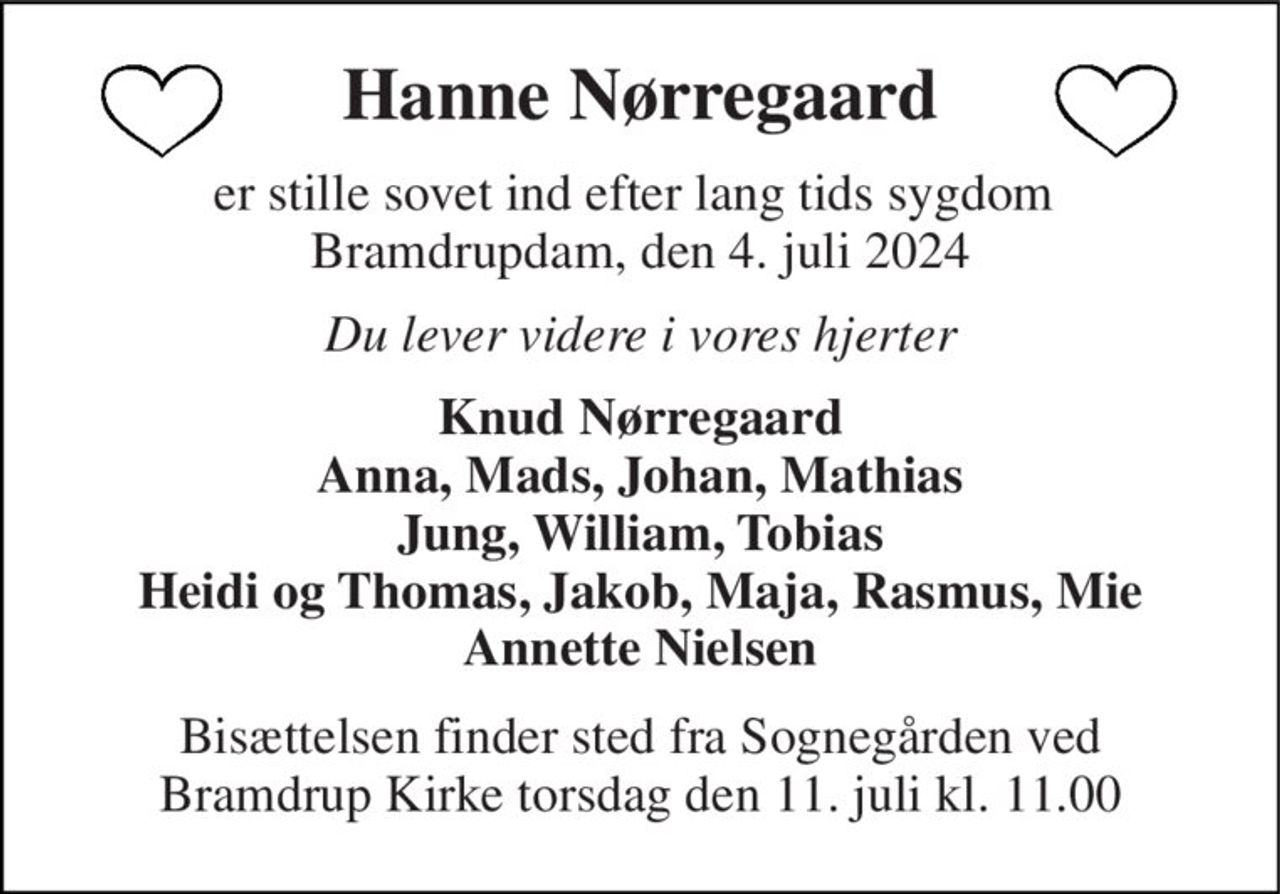 Hanne Nørregaard 
er stille sovet ind efter lang tids sygdom  Bramdrupdam, den 4. juli 2024 
Du lever videre i vores hjerter 
Knud Nørregaard Anna, Mads, Johan, Mathias Jung, William, Tobias Heidi og Thomas, Jakob, Maja, Rasmus, Mie Annette Nielsen 
Bisættelsen finder sted fra Sognegården ved Bramdrup Kirke torsdag den 11. juli kl. 11.00