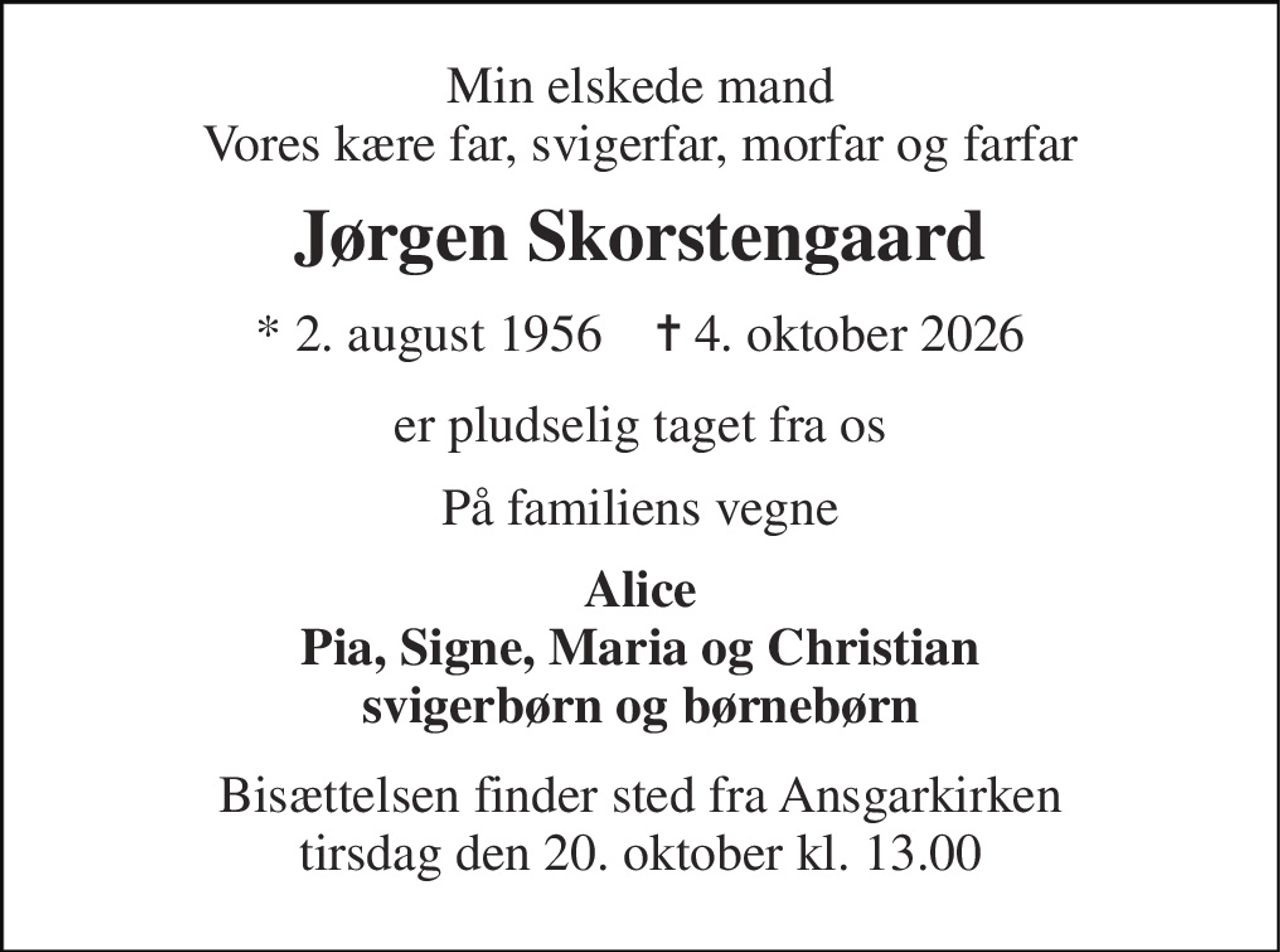 Min elskede mand Vores kære far, svigerfar, morfar og farfar 
Jørgen Skorstengaard 
* 2. august 1956    ✝ 4. oktober 2026 
er pludselig taget fra os 
På familiens vegne 
Alice Pia, Signe, Maria og Christian svigerbørn og børnebørn 
Bisættelsen finder sted fra Ansgarkirken tirsdag den 20. oktober kl. 13.00