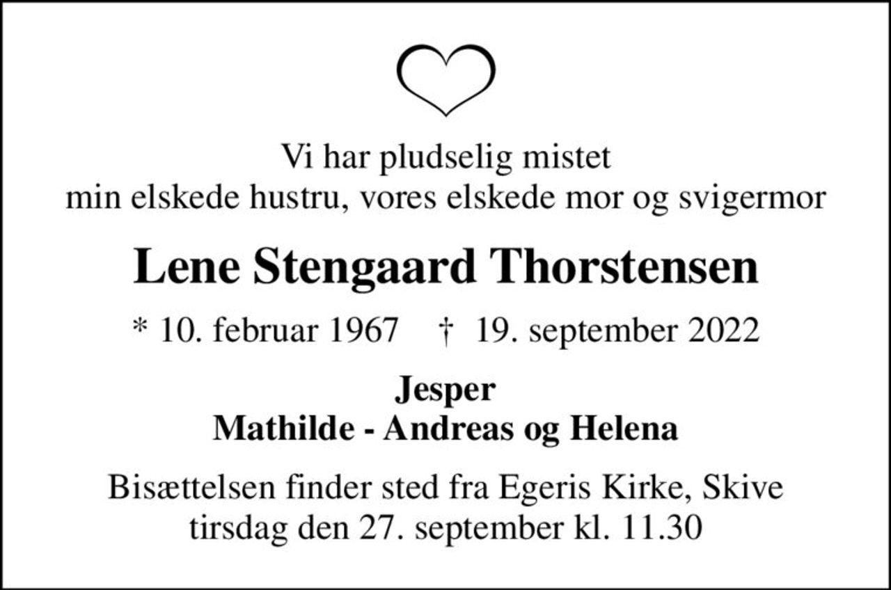 Vi har pludselig mistet min elskede hustru, vores elskede mor og svigermor
Lene Stengaard Thorstensen
* 10. februar 1967    ✝ 19. september 2022
Jesper Mathilde - Andreas og Helena
Bisættelsen finder sted fra Egeris Kirke, Skive  tirsdag den 27. september kl. 11.30