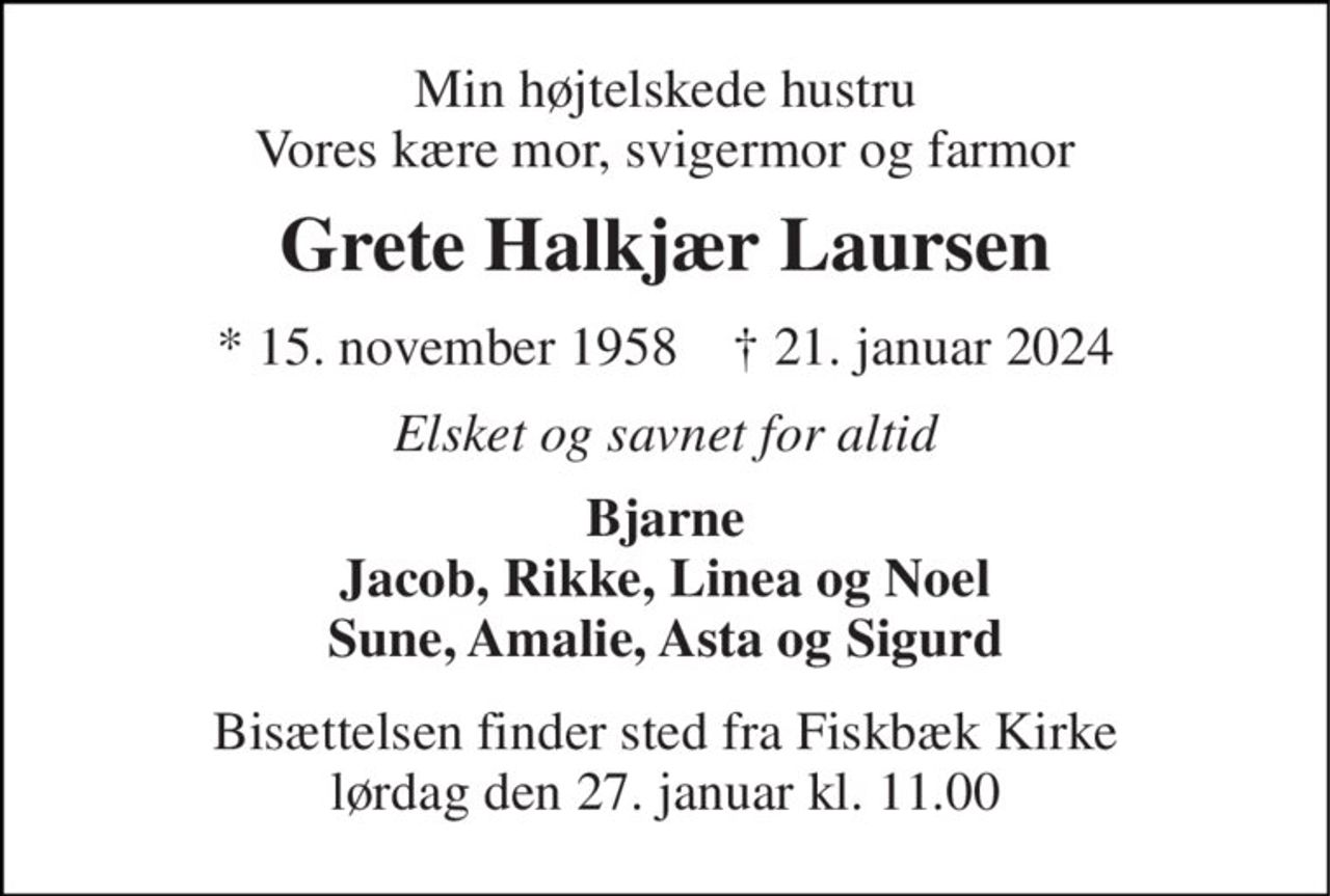 Min højtelskede hustru Vores kære mor, svigermor og farmor 
Grete Halkjær Laursen 
*​ 15. november 1958​    †​ 21. januar 2024 
Elsket og savnet for altid 
Bjarne Jacob, Rikke, Linea og Noel Sune, Amalie, Asta og Sigurd 
Bisættelsen​ finder sted fra Fiskbæk Kirke​ lørdag den 27. januar​ kl. 11.00