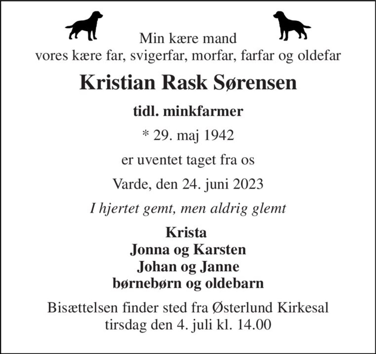 Min kære mand vores kære far, svigerfar, morfar, farfar og oldefar 
Kristian Rask Sørensen 
tidl. minkfarmer 
*​ 29. maj 1942 
er uventet taget fra os 
Varde, den 24. juni 2023 
I hjertet gemt, men aldrig glemt 
Krista  Jonna og Karsten Johan og Janne børnebørn og oldebarn 
Bisættelsen​ finder sted fra Østerlund Kirkesal​ tirsdag den 4. juli​ kl. 14.00