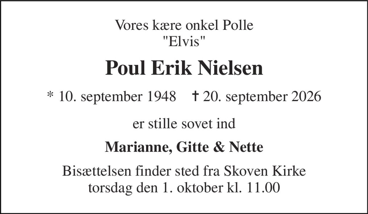Vores kære onkel Polle "Elvis" 
Poul Erik Nielsen 
* 10. september 1948    ✝ 20. september 2026 
er stille sovet ind 
Marianne, Gitte & Nette 
Bisættelsen finder sted fra Skoven Kirke torsdag den 1. oktober kl. 11.00