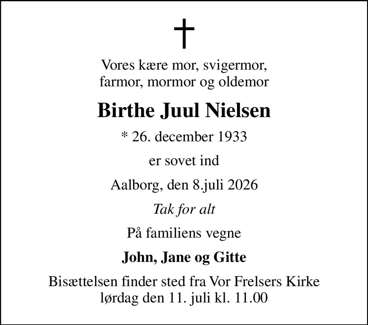 Vores kære mor, svigermor, farmor, mormor og oldemor
Birthe Juul Nielsen
* 26. december 1933
er sovet ind
Aalborg, den 8.juli 2026
Tak for alt
På familiens vegne
John, Jane og Gitte
Bisættelsen finder sted fra Vor Frelsers Kirke  lørdag den 11. juli kl. 11.00