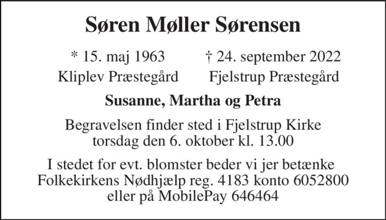 Søren Møller Sørensen 
*​ 15. maj 1963​ 
†​ 24. september 2022​ 
Kliplev Præstegård 
Fjelstrup Præstegård 
Susanne, Martha og Petra 
Begravelsen​ finder sted i Fjelstrup Kirke​ torsdag den 6. oktober​ kl. 13.00 
I stedet for evt. blomster beder vi jer betænke  Folkekirkens Nødhjælp reg. 4183 konto 6052800 eller på MobilePay 646464