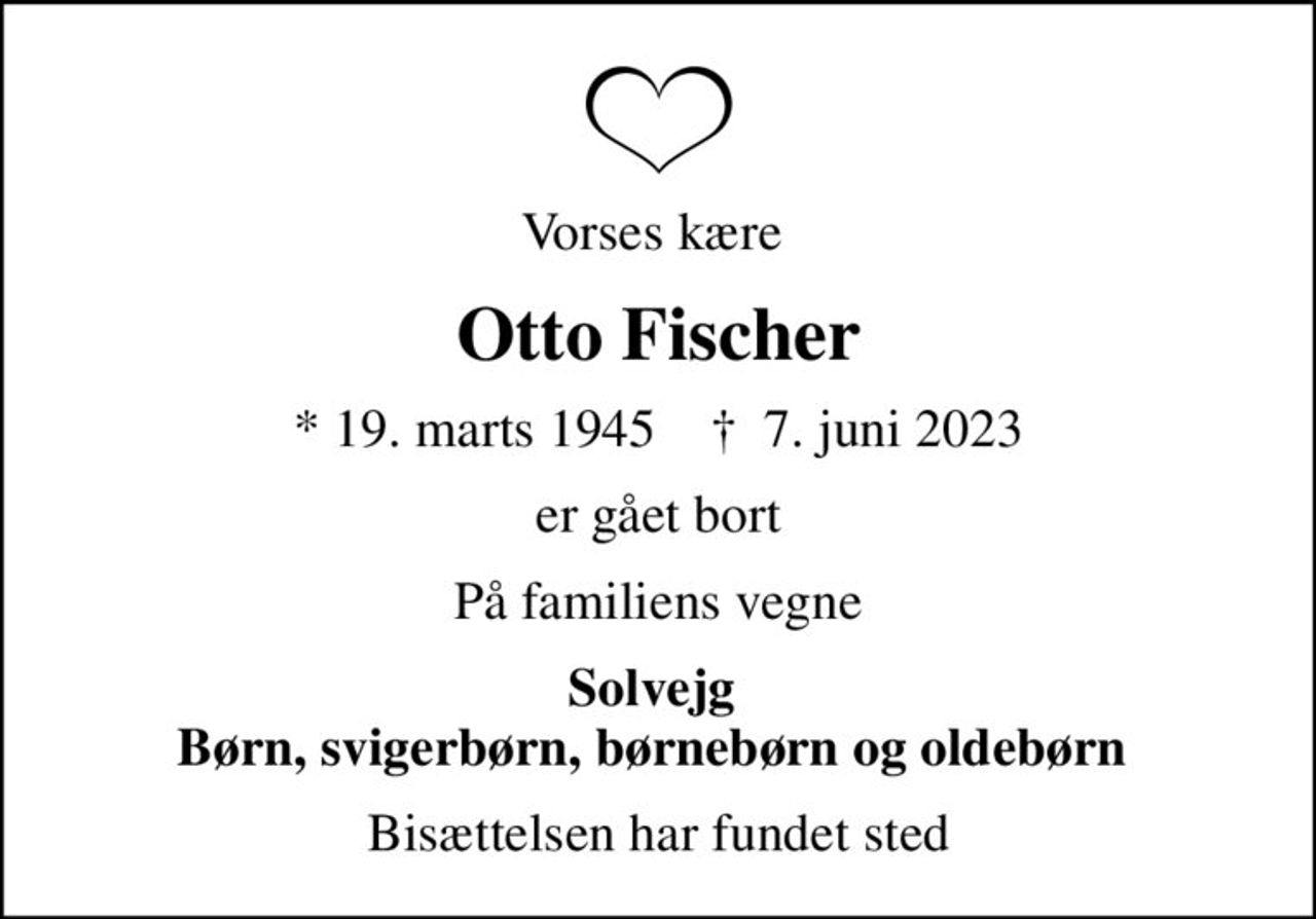 Vorses kære 
Otto Fischer
* 19. marts 1945    ✝ 7. juni 2023
er gået bort
På familiens vegne
Solvejg  Børn, svigerbørn, børnebørn og oldebørn 
Bisættelsen har fundet sted