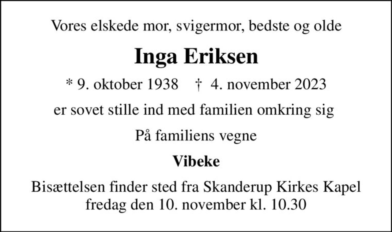 Vores elskede mor, svigermor, bedste og olde
Inga Eriksen
* 9. oktober 1938    ✝ 4. november 2023
er sovet stille ind med familien omkring sig 
På familiens vegne
Vibeke
Bisættelsen finder sted fra Skanderup Kirkes Kapel  fredag den 10. november kl. 10.30