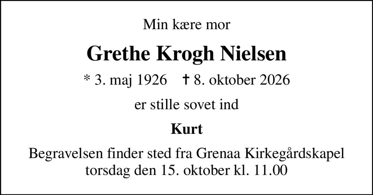 Min kære mor
Grethe Krogh Nielsen
* 3. maj 1926    ✝ 8. oktober 2026
er stille sovet ind
Kurt
Begravelsen finder sted fra Grenaa Kirkegårdskapel  torsdag den 15. oktober kl. 11.00