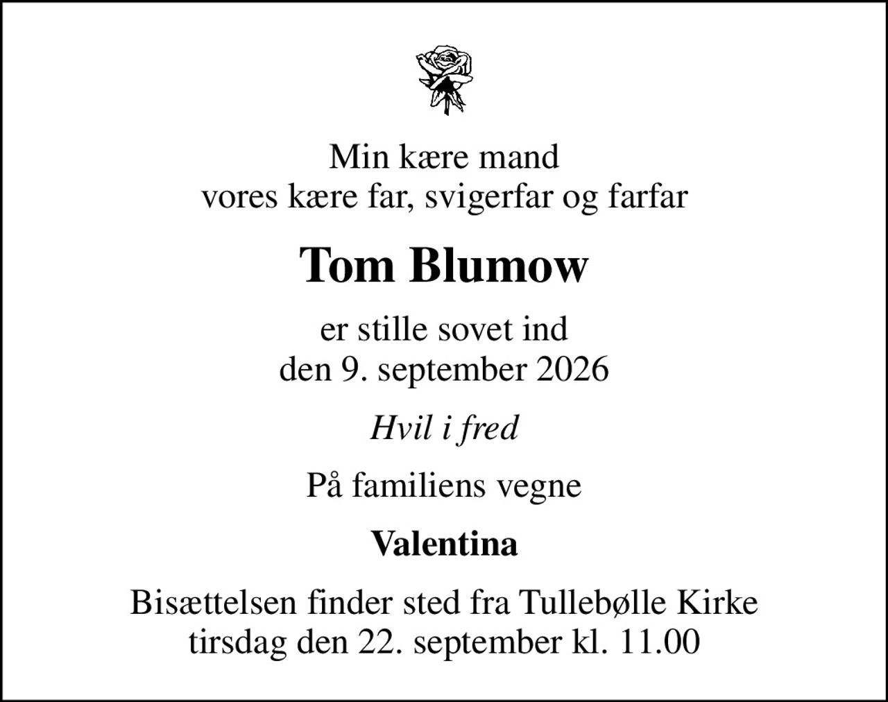 Min kære mand vores kære far, svigerfar og farfar
Tom Blumow
er stille sovet ind den 9. september 2026
Hvil i fred
På familiens vegne
Valentina
Bisættelsen finder sted fra Tullebølle Kirke  tirsdag den 22. september kl. 11.00