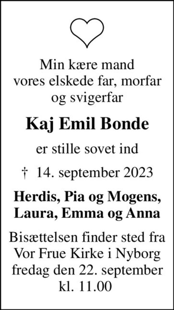 Min kære mand vores elskede far, morfar og svigerfar
Kaj Emil Bonde
er stille sovet ind
&#x271d; 14. september 2023
Herdis, Pia og Mogens, Laura, Emma og Anna
Bisættelsen finder sted fra Vor Frue Kirke i Nyborg fredag den 22. september kl. 11.00