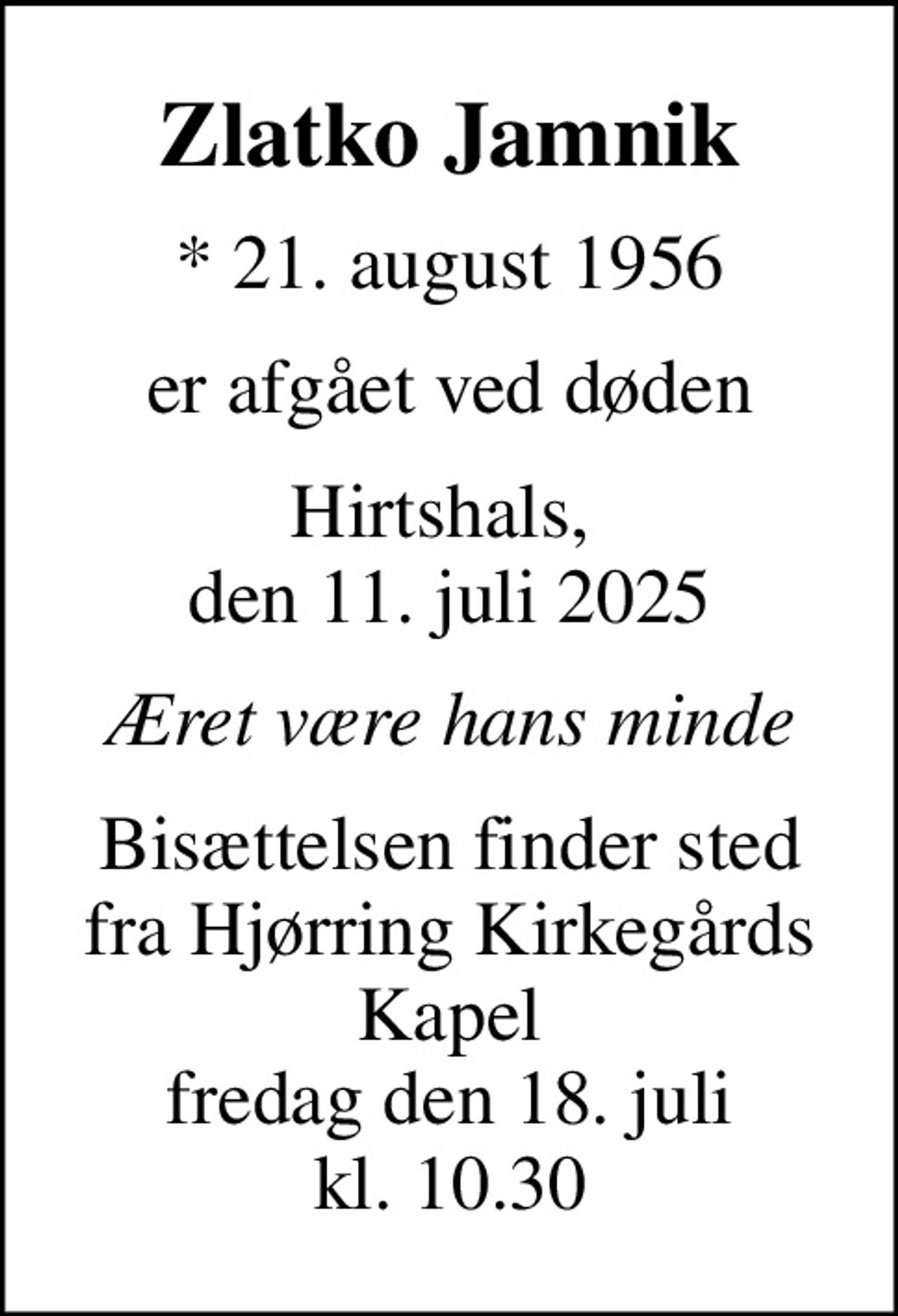 Zlatko Jamnik
* 21. august 1956
er afgået ved døden
Hirtshals,  den 11. juli 2025
Æret være hans minde
Bisættelsen finder sted fra Hjørring Kirkegårds Kapel fredag den 18. juli kl. 10.30