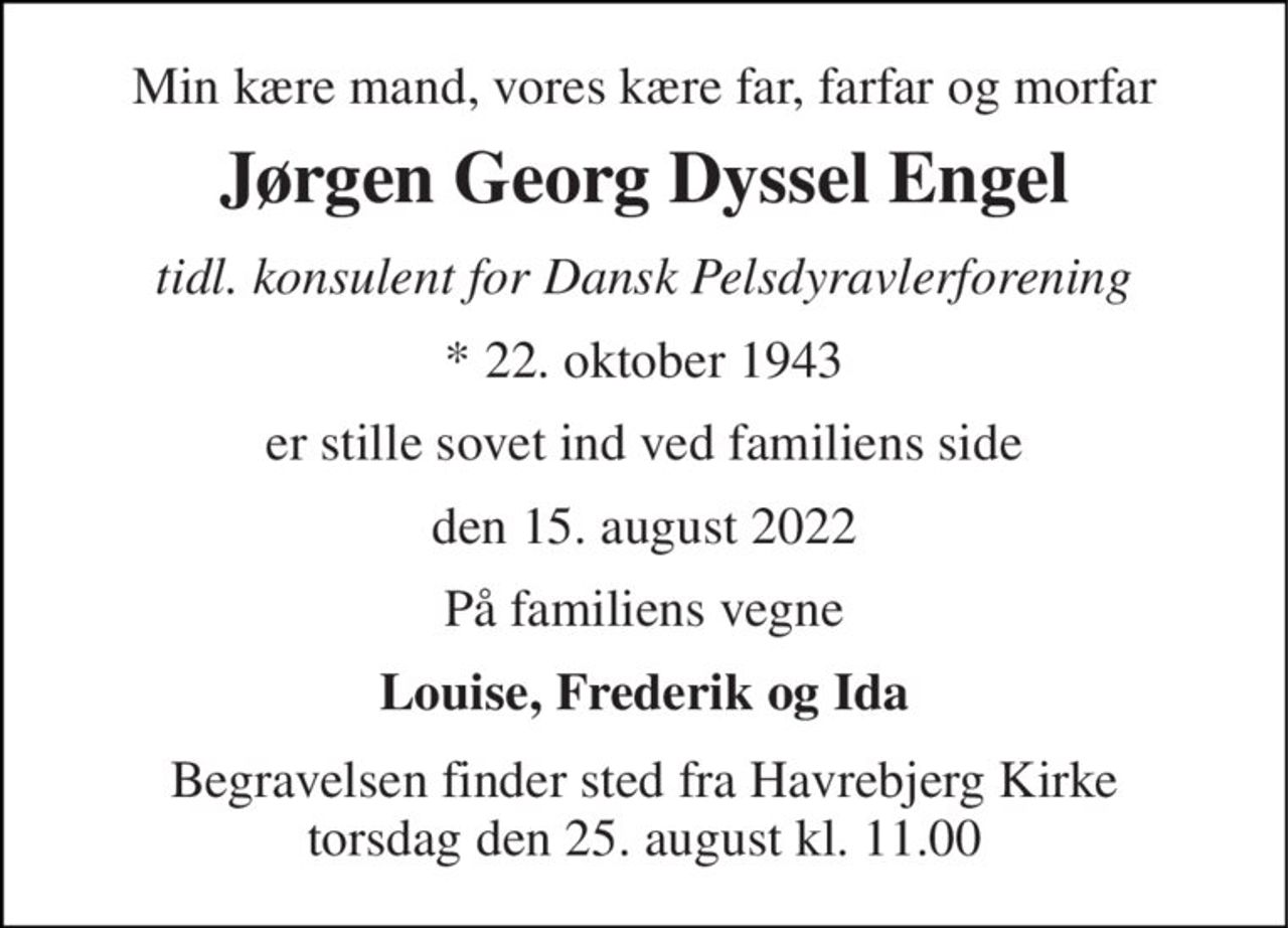 Min kære mand, vores kære far, farfar og morfar 
Jørgen Georg Dyssel Engel 
tidl. konsulent for Dansk Pelsdyravlerforening 
*​ 22. oktober 1943 
er stille sovet ind ved familiens side 
den 15. august 2022 
På familiens vegne 
Louise, Frederik og Ida 
Begravelsen​ finder sted fra Havrebjerg Kirke​ torsdag den 25. august​ kl. 11.00