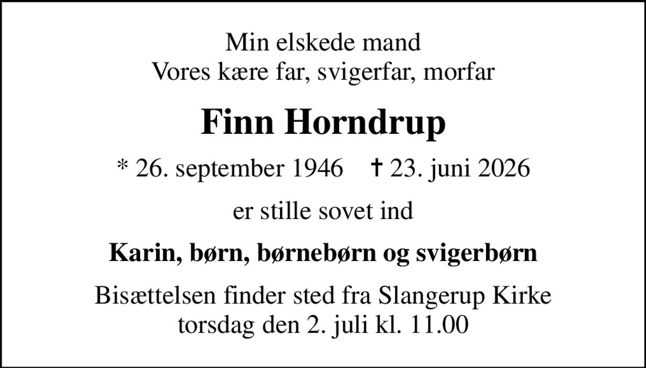 Min elskede mand Vores kære far, svigerfar, morfar
Finn Horndrup
* 26. september 1946    ✝ 23. juni 2026
er stille sovet ind
Karin, børn, børnebørn og svigerbørn
Bisættelsen finder sted fra Slangerup Kirke torsdag den 2. juli kl. 11.00