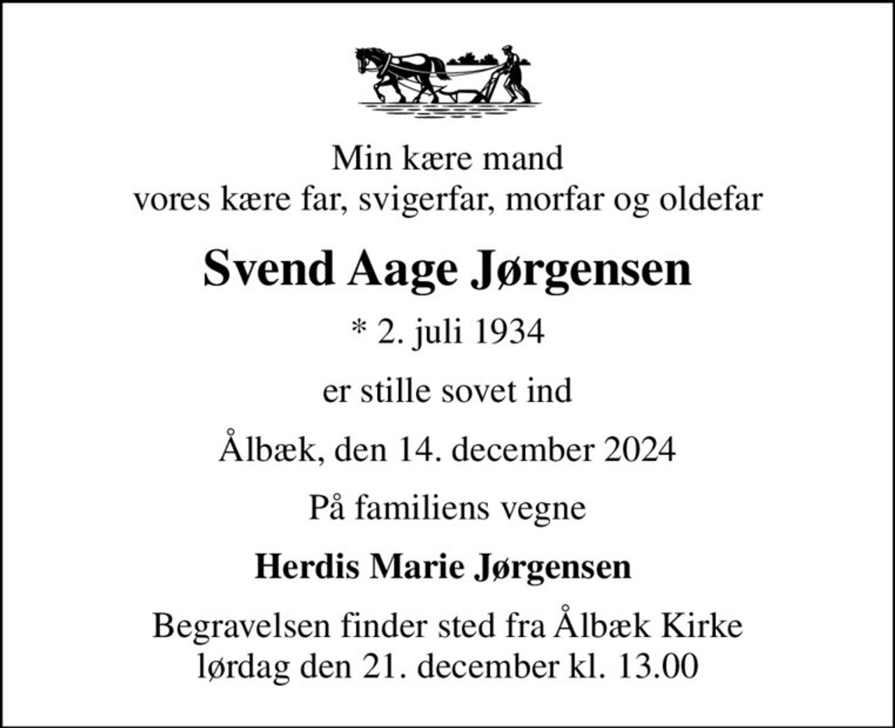Min kære mand vores kære far, svigerfar, morfar og oldefar
Svend Aage Jørgensen
* 2. juli 1934
er stille sovet ind
Ålbæk, den 14. december 2024
På familiens vegne
Herdis Marie Jørgensen 
Begravelsen finder sted fra Ålbæk Kirke  lørdag den 21. december kl. 13.00
