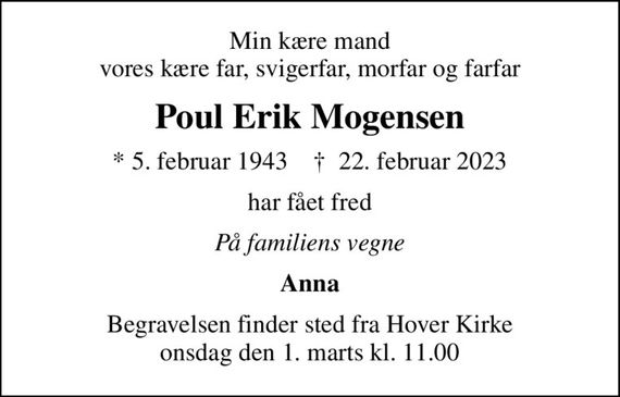 Min kære mand vores kære far, svigerfar, morfar og farfar
Poul Erik Mogensen
* 5. februar 1943    &#x271d; 22. februar 2023
har fået fred
På familiens vegne
Anna
Begravelsen finder sted fra Hover Kirke  onsdag den 1. marts kl. 11.00