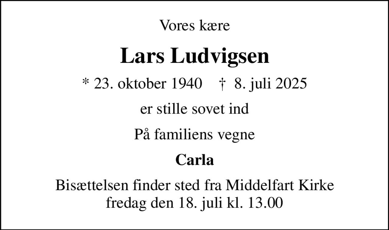 Vores kære
Lars Ludvigsen
* 23. oktober 1940    ✝ 8. juli 2025
er stille sovet ind
På familiens vegne
Carla
Bisættelsen finder sted fra Middelfart Kirke  fredag den 18. juli kl. 13.00