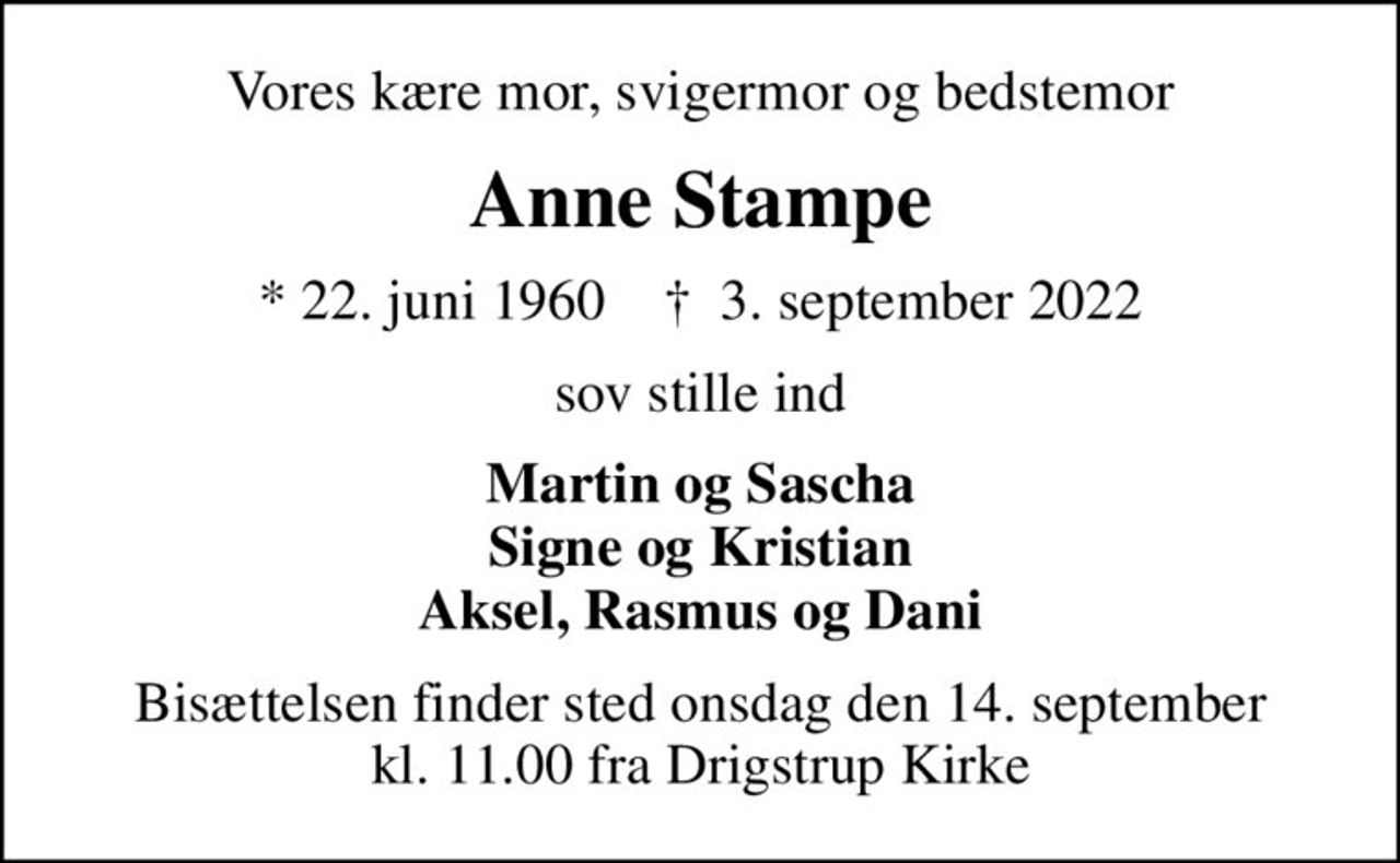 Vores kære mor, svigermor og bedstemor
Anne Stampe
* 22. juni 1960    ✝ 3. september 2022
sov stille ind
Martin og Sascha Signe og Kristian Aksel, Rasmus og Dani
Bisættelsen finder sted onsdag den 14. september kl. 11.00 fra Drigstrup Kirke