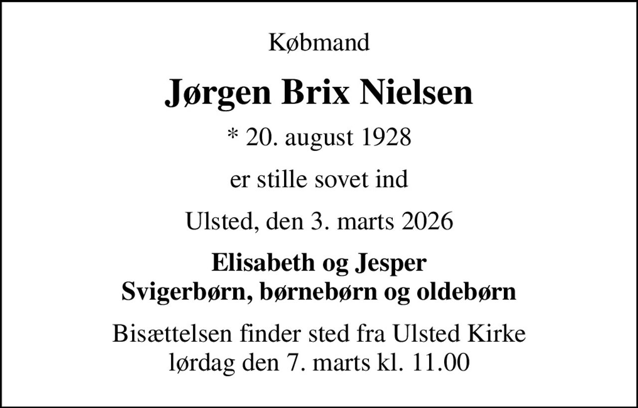 Købmand
Jørgen Brix Nielsen
* 20. august 1928
er stille sovet ind
Ulsted, den 3. marts 2026
Elisabeth og Jesper Svigerbørn, børnebørn og oldebørn
Bisættelsen finder sted fra Ulsted Kirke  lørdag den 7. marts kl. 11.00